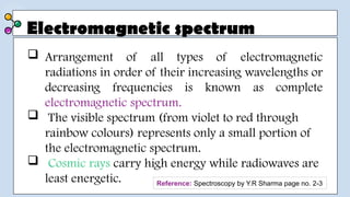 Electromagnetic spectrum
 Arrangement of all types of electromagnetic
radiations in order of their increasing wavelengths or
decreasing frequencies is known as complete
electromagnetic spectrum.
 The visible spectrum (from violet to red through
rainbow colours) represents only a small portion of
the electromagnetic spectrum.
 Cosmic rays carry high energy while radiowaves are
least energetic. Reference: Spectroscopy by Y.R Sharma page no. 2-3
 