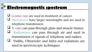 Electromagnetic spectrum
 Cosmic rays are used in treatment of cancer.
 Microwaves have larger wavelengths and are used in
telephone transmission.
 X-rays can pass through glass and muscle tissues.
 Radiowaves can pass through air and used in
transmission of signals of telephone and radars.
 Visible, Ultraviolet and Infra-red radiations are
used in spectroscopic techniques.
 