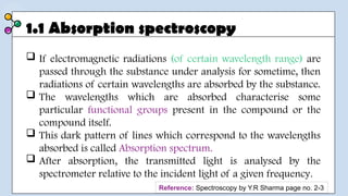 1.1 Absorption spectroscopy
 If electromagnetic radiations (of certain wavelength range) are
passed through the substance under analysis for sometime, then
radiations of certain wavelengths are absorbed by the substance.
 The wavelengths which are absorbed characterise some
particular functional groups present in the compound or the
compound itself.
 This dark pattern of lines which correspond to the wavelengths
absorbed is called Absorption spectrum.
 After absorption, the transmitted light is analysed by the
spectrometer relative to the incident light of a given frequency.
Reference: Spectroscopy by Y.R Sharma page no. 2-3
 
