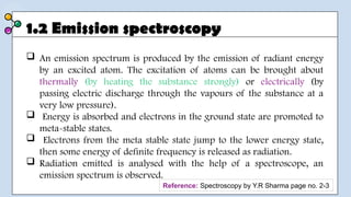 1.2 Emission spectroscopy
 An emission spectrum is produced by the emission of radiant energy
by an excited atom. The excitation of atoms can be brought about
thermally (by heating the substance strongly) or electrically (by
passing electric discharge through the vapours of the substance at a
very low pressure).
 Energy is absorbed and electrons in the ground state are promoted to
meta-stable states.
 Electrons from the meta stable state jump to the lower energy state,
then some energy of definite frequency is released as radiation.
 Radiation emitted is analysed with the help of a spectroscope, an
emission spectrum is observed.
Reference: Spectroscopy by Y.R Sharma page no. 2-3
 