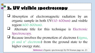 2. UV visible spectroscopy
 Absorption of electromagnetic radiation by an
organic sample in both UV(10-400nm) and visible
region(400-800nm).
 Alternate title for this technique is Electronic
Spectroscopy.
 Because involves the promotion of electrons (sigma,
pi and n* electrons) from the ground state to the
higher energy state.
Reference: Organic spectroscopy by Dr.Younas page no. 21
 