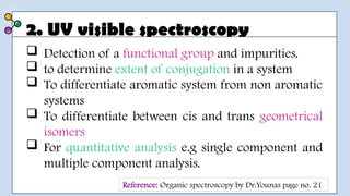 2. UV visible spectroscopy
 Detection of a functional group and impurities.
 to determine extent of conjugation in a system
 To differentiate aromatic system from non aromatic
systems
 To differentiate between cis and trans geometrical
isomers
 For quantitative analysis e.g single component and
multiple component analysis.
Reference: Organic spectroscopy by Dr.Younas page no. 21
 