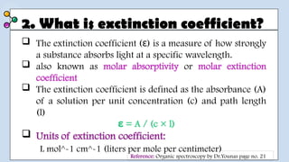 2. What is exctinction coefficient?
 The extinction coefficient ( ) is a measure of how strongly
ε
a substance absorbs light at a specific wavelength.
 also known as molar absorptivity or molar extinction
coefficient
 The extinction coefficient is defined as the absorbance (A)
of a solution per unit concentration (c) and path length
(l)
= A / (c × l)
ε
 Units of extinction coefficient:
L mol^-1 cm^-1 (liters per mole per centimeter)
Reference: Organic spectroscopy by Dr.Younas page no. 21
 