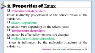 2. Properties of Emax
 Concentration-dependent:
max is directly proportional to the concentration of the
ε
substance.
 Solvent-dependent:
max can vary depending on the solvent used.
ε
 Temperature-dependent:
max can be affected by temperature changes.
ε
 Molecular structure-dependent:
max is influenced by the molecular structure of the
ε
substance.
Reference: Spectroscopy by Y.R Sharma page no. 21
 