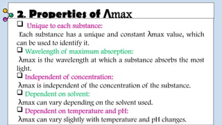 2. Properties of max
Λ
 Unique to each substance:
Each substance has a unique and constant max value, which
λ
can be used to identify it.
 Wavelength of maximum absorption:
max is the wavelength at which a substance absorbs the most
λ
light.
 Independent of concentration:
max is independent of the concentration of the substance.
λ
 Dependent on solvent:
max can vary depending on the solvent used.
λ
 Dependent on temperature and pH:
max can vary slightly with temperature and pH changes.
λ
 