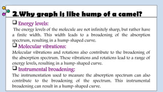 2.Why graph is like hump of a camel?
 Energy levels:
The energy levels of the molecule are not infinitely sharp, but rather have
a finite width. This width leads to a broadening of the absorption
spectrum, resulting in a hump-shaped curve.
 Molecular vibrations:
Molecular vibrations and rotations also contribute to the broadening of
the absorption spectrum. These vibrations and rotations lead to a range of
energy levels, resulting in a hump-shaped curve.
 Instrumental broadening:
The instrumentation used to measure the absorption spectrum can also
contribute to the broadening of the spectrum. This instrumental
broadening can result in a hump-shaped curve.
 