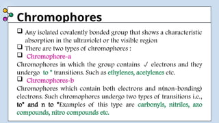 Chromophores
 Any isolated covalently bonded group that shows a characteristic
absorption in the ultraviolet or the visible region
 There are two types of chromophores :
 Chromophore-a
Chromophores in which the group contains  electrons and they
undergo to * transitions. Such as ethylenes, acetylenes etc.
 Chromophores-b
Chromophores which contain both electrons and n(non-bonding)
electrons. Such chromophores undergo two types of transitions i.e.,
to* and n to *Examples of this type are carbonyls, nitriles, azo
compounds, nitro compounds etc.
 