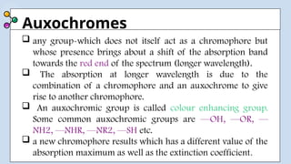 Auxochromes
 any group-which does not itself act as a chromophore but
whose presence brings about a shift of the absorption band
towards the red end of the spectrum (longer wavelength).
 The absorption at longer wavelength is due to the
combination of a chromophore and an auxochrome to give
rise to another chromophore.
 An auxochromic group is called colour enhancing group.
Some common auxochromic groups are —OH, —OR, —
NH2, —NHR, —NR2, —SH etc.
 a new chromophore results which has a different value of the
absorption maximum as well as the extinction coefficient.
 