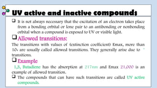 UV active and inactive compounds
 It is not always necessary that the excitation of an electron takes place
from a bonding orbital or lone pair to an antibonding or nonbonding
orbital when a compound is exposed to UV or visible light.
Allowed transitions:
The transitions with values of (extinction coefficient) Emax, more than
104 are usually called allowed transitions. They generally arise due to *
transitions.
Example
1,3, Butadiene has the absorption at 217nm and Emax 21,000 is an
example of allowed transition.
 The compounds that can have such transitions are called UV active
compounds.
 