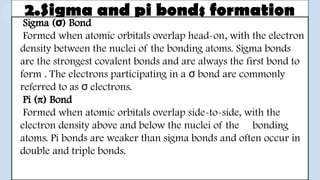 2.Sigma and pi bonds formation
Sigma ( ) Bond
σ
Formed when atomic orbitals overlap head-on, with the electron
density between the nuclei of the bonding atoms. Sigma bonds
are the strongest covalent bonds and are always the first bond to
form . The electrons participating in a bond are commonly
σ
referred to as electrons.
σ
Pi (π) Bond
Formed when atomic orbitals overlap side-to-side, with the
electron density above and below the nuclei of the bonding
atoms. Pi bonds are weaker than sigma bonds and often occur in
double and triple bonds.
 