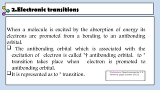 2.Electronic transitions
When a molecule is excited by the absorption of energy its
electrons are promoted from a bonding to an antibonding
orbital.
 The antibonding orbital which is associated with the
excitation of electron is called *† antibonding orbital. to *
transition takes place when electron is promoted to
antibonding orbital.
It is represented as to * transition.
 