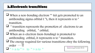 2.Electronic transitions
 When a non-bonding electron ** (n) gets promoted to an
antibonding sigma orbital ( *), then it represents n to *
transition.
 * transition represents the promotion of electrons to an
antibonding orbital, * orbital.
 When an n-electron (non-bonding) is promoted to
antibonding orbital, it represents n to * transition.
 The energy required for various transitions obey the following
order  
 * > n to * > to * > n to *
 