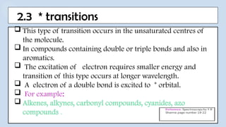 2.3 * transitions
 This type of transition occurs in the unsaturated centres of
the molecule.
 In compounds containing double or triple bonds and also in
aromatics.
 The excitation of electron requires smaller energy and
transition of this type occurs at longer wavelength.
 A electron of a double bond is excited to * orbital.
 For example:
 Alkenes, alkynes, carbonyl compounds, cyanides, azo
compounds .
 
