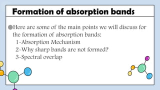 ●Here are some of the main points we will discuss for
the formation of absorption bands:
1-Absorption Mechanism
2-Why sharp bands are not formed?
3-Spectral overlap
Formation of absorption bands
 