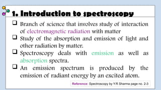 1. Introduction to spectroscopy
 Branch of science that involves study of interaction
of electromagnetic radiation with matter
 Study of the absorption and emission of light and
other radiation by matter.
 Spectroscopy deals with emission as well as
absorption spectra.
 An emission spectrum is produced by the
emission of radiant energy by an excited atom.
Reference: Spectroscopy by Y.R Sharma page no. 2-3
 