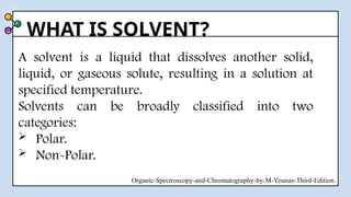 WHAT IS SOLVENT?
A solvent is a liquid that dissolves another solid,
liquid, or gaseous solute, resulting in a solution at
specified temperature.
Solvents can be broadly classified into two
categories:
 Polar.
 Non-Polar.
Organic-Spectroscopy-and-Chromatography-by-M-Younas-Third-Edition.
 
