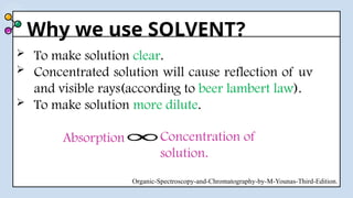 Why we use SOLVENT?
 To make solution clear.
 Concentrated solution will cause reflection of uv
and visible rays(according to beer lambert law).
 To make solution more dilute.
Organic-Spectroscopy-and-Chromatography-by-M-Younas-Third-Edition.
Absorption Concentration of
solution.
∞
 