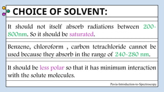 CHOICE OF SOLVENT:
Benzene, chloroform , carbon tetrachloride cannot be
used because they absorb in the range of 240-280 nm.
It should not itself absorb radiations between 200-
800nm. So it should be saturated.
It should be less polar so that it has minimum interaction
with the solute molecules.
Pavia-Introduction-to-Spectroscopy.
 