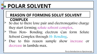 POLAR SOLVENT
 So due to there lone pair and electronegative charge
they start forming solute solvent complex.
 Thus Non- Bonding electron Can form Solute
Solvent Complex through H- Bonding.
 Due to this reason sample show increase or
decrease in lambda max.
REASON OF FORMING SOLUT SOLVENT
COMPLEX
Pavia-Introduction-to-Spectroscopy
 