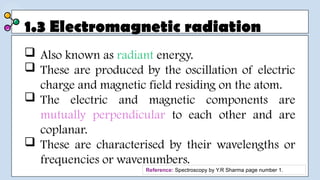 1.3 Electromagnetic radiation
 Also known as radiant energy.
 These are produced by the oscillation of electric
charge and magnetic field residing on the atom.
 The electric and magnetic components are
mutually perpendicular to each other and are
coplanar.
 These are characterised by their wavelengths or
frequencies or wavenumbers.
Reference: Spectroscopy by Y.R Sharma page number 1.
 