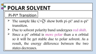 POLAR SOLVENT
 The sample like C=O show both pi-pi* and n-pi*
transition.
 Due to solvent polarity band undergoes red shift.
 Since a pi* orbital is more polar than a n orbital
so it will be get stable due to polar solvent. As a
result, the energy difference between the two
states decreases.
Pi-Pi* Transition
..
..
..
 
