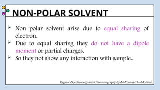 NON-POLAR SOLVENT
 Non polar solvent arise due to equal sharing of
electron.
 Due to equal sharing they do not have a dipole
moment or partial charges.
 So they not show any interaction with sample..
Organic-Spectroscopy-and-Chromatography-by-M-Younas-Third-Edition.
 
