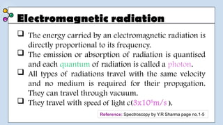 Electromagnetic radiation
 The energy carried by an electromagnetic radiation is
directly proportional to its frequency.
 The emission or absorption of radiation is quantised
and each quantum of radiation is called a photon.
 All types of radiations travel with the same velocity
and no medium is required for their propagation.
They can travel through vacuum.
 They travel with speed of light c(3x108
m/s ).
Reference: Spectroscopy by Y.R Sharma page no.1-5
 