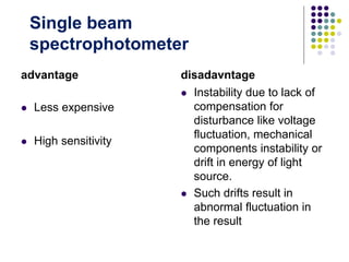 advantage
 Less expensive
 High sensitivity
disadavntage
 Instability due to lack of
compensation for
disturbance like voltage
fluctuation, mechanical
components instability or
drift in energy of light
source.
 Such drifts result in
abnormal fluctuation in
the result
Single beam
spectrophotometer
 
