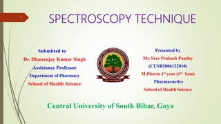 SPECTROSCOPY TECHNIQUE
Submitted to
Dr. Dhananjay Kumar Singh
Assistance Professor
Department of Pharmacy
School of Health Science
Presented by
Mr. Sree Prakash Pandey
(CUSB2006122010)
M.Pharm 1st year (1st Sem)
Pharmacuetics
School of Health Science
Central University of South Bihar, Gaya
1
 