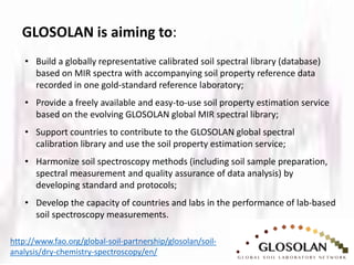 GLOSOLAN is aiming to:
http://www.fao.org/global-soil-partnership/glosolan/soil-
analysis/dry-chemistry-spectroscopy/en/
• Build a globally representative calibrated soil spectral library (database)
based on MIR spectra with accompanying soil property reference data
recorded in one gold-standard reference laboratory;
• Provide a freely available and easy-to-use soil property estimation service
based on the evolving GLOSOLAN global MIR spectral library;
• Support countries to contribute to the GLOSOLAN global spectral
calibration library and use the soil property estimation service;
• Harmonize soil spectroscopy methods (including soil sample preparation,
spectral measurement and quality assurance of data analysis) by
developing standard and protocols;
• Develop the capacity of countries and labs in the performance of lab-based
soil spectroscopy measurements.
 