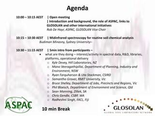 Agenda
10:00 – 10:15 AEST | Open meeting
| Introduction and background, the role of ASPAC, links to
GLOSOLAN and other international initiatives
Rob De Hayr, ASPAC, GLOSOLAN Vice Chair
10:15 – 10:30 AEST | Midinfrared spectroscopy for routine soil chemical analysis
Budiman Minasny, Sydney University–
10:30 – 11:15 AEST | 5min intro from participants –
 what are they doing – interest/activity in spectral data, R&D, libraries,
platforms, operational delivery
o Kyle Devey, Hill Laboratories, NZ
o Mano Veeragathipillai, Department of Planning, Industry and
Environment, NSW
o Ryan Farquharson & Uta Stockman, CSIRO
o Samantha Grover, RMIT University, Vic
o Bruce Shelley, Department of Jobs, Precincts and Regions, Vic
o Phil Bloesch, Department of Environment and Science, Qld
o Sean Manning, Ziltek, SA
o Chris Gendle, CSBP, WA
o Radheshni Singh, FACL, Fiji
10 min Break
 
