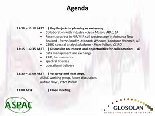 Agenda
11:25 – 12:15 AEST | Key Projects in planning or underway
 Collaboration with Industry – Sean Mason, APAL, SA
 Recent progress in NIR/MIR soil spectroscopy in Aotearoa New
Zealand - Pierre Roudier, Manaaki Whenua - Landcare Research, NZ
 CSIRO spectral analysis platform – Peter Wilson, CSIRO
12:15 – 12:35 AEST | Discussion on interest and opportunities for collaboration – All
 data management and exchange
 R&D, harmonisation
 spectral libraries
 operational delivery
12:35 – 13:00 AEST | Wrap-up and next steps.
ASPAC working group, future discussions
Rob De Hayr , Peter Wilson
13:00 AEST | Close meeting
 