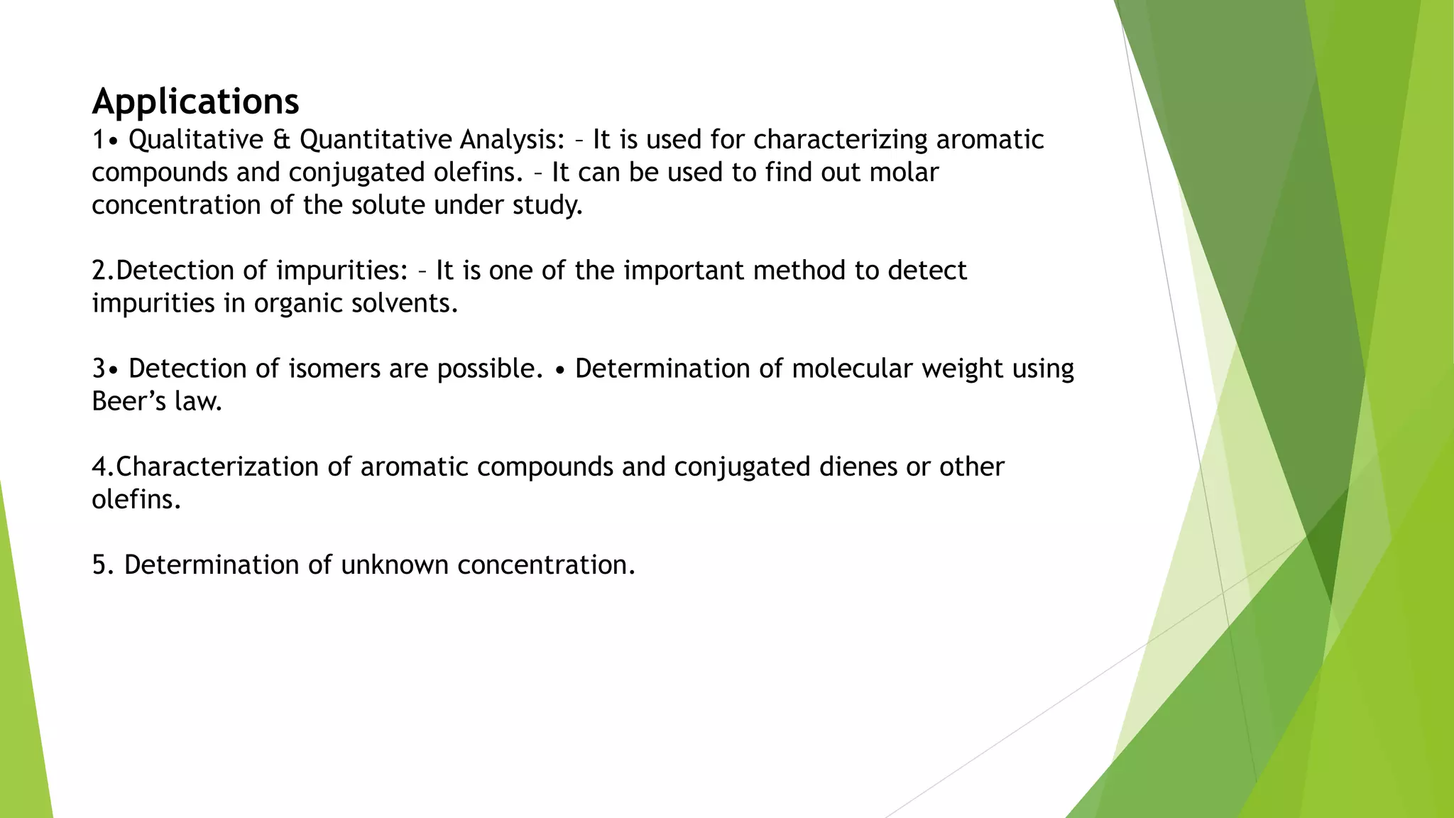 Applications
1• Qualitative & Quantitative Analysis: – It is used for characterizing aromatic
compounds and conjugated olefins. – It can be used to find out molar
concentration of the solute under study.
2.Detection of impurities: – It is one of the important method to detect
impurities in organic solvents.
3• Detection of isomers are possible. • Determination of molecular weight using
Beer’s law.
4.Characterization of aromatic compounds and conjugated dienes or other
olefins.
5. Determination of unknown concentration.
 