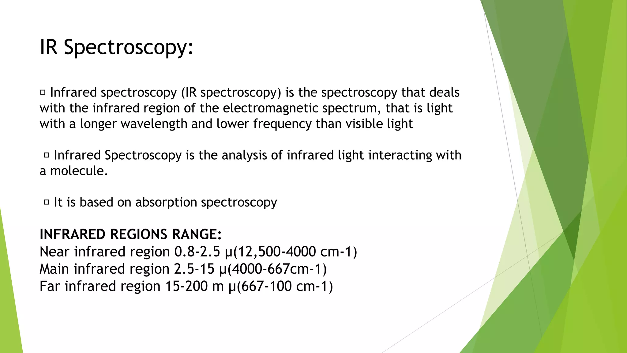 IR Spectroscopy:
Infrared spectroscopy (IR spectroscopy) is the spectroscopy that deals
with the infrared region of the electromagnetic spectrum, that is light
with a longer wavelength and lower frequency than visible light
Infrared Spectroscopy is the analysis of infrared light interacting with
a molecule.
It is based on absorption spectroscopy
INFRARED REGIONS RANGE:
Near infrared region 0.8-2.5 µ(12,500-4000 cm-1)
Main infrared region 2.5-15 µ(4000-667cm-1)
Far infrared region 15-200 m µ(667-100 cm-1)
 