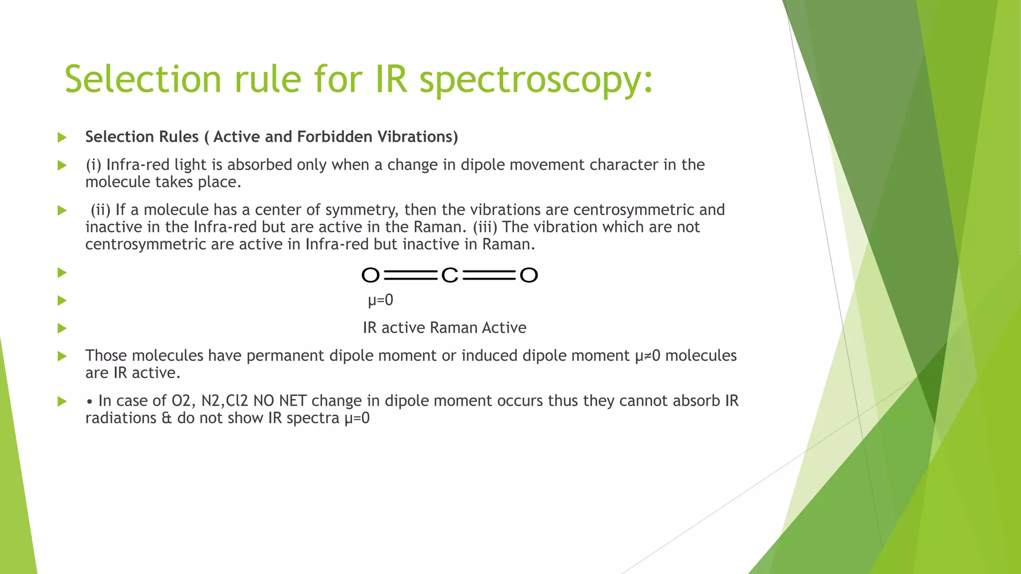 Selection rule for IR spectroscopy:
 Selection Rules ( Active and Forbidden Vibrations)
 (i) Infra-red light is absorbed only when a change in dipole movement character in the
molecule takes place.
 (ii) If a molecule has a center of symmetry, then the vibrations are centrosymmetric and
inactive in the Infra-red but are active in the Raman. (iii) The vibration which are not
centrosymmetric are active in Infra-red but inactive in Raman.

 µ=0
 IR active Raman Active
 Those molecules have permanent dipole moment or induced dipole moment µ≠0 molecules
are IR active.
 • In case of O2, N2,Cl2 NO NET change in dipole moment occurs thus they cannot absorb IR
radiations & do not show IR spectra µ=0
 