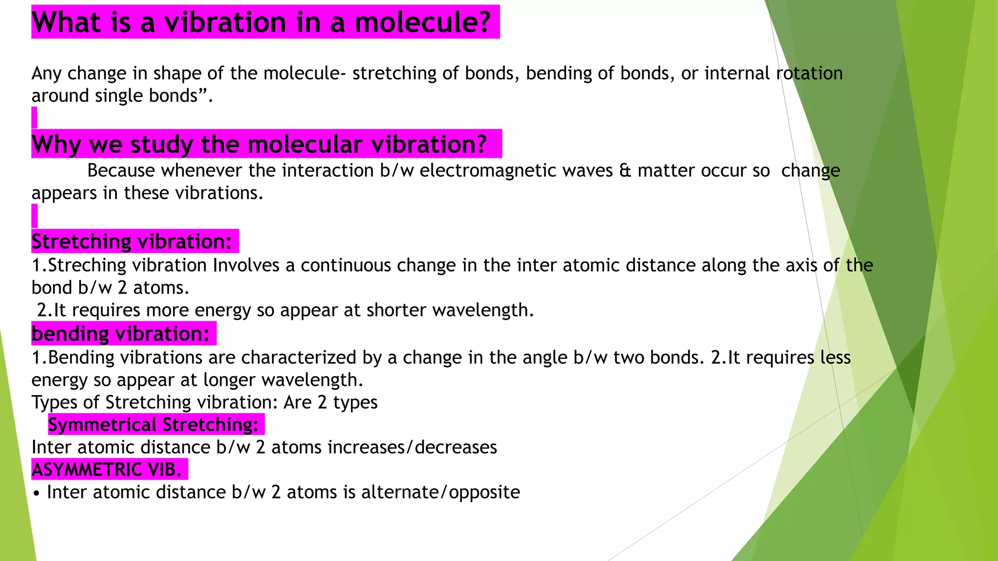 What is a vibration in a molecule?
Any change in shape of the molecule- stretching of bonds, bending of bonds, or internal rotation
around single bonds”.
Why we study the molecular vibration?
Because whenever the interaction b/w electromagnetic waves & matter occur so change
appears in these vibrations.
Stretching vibration:
1.Streching vibration Involves a continuous change in the inter atomic distance along the axis of the
bond b/w 2 atoms.
2.It requires more energy so appear at shorter wavelength.
bending vibration:
1.Bending vibrations are characterized by a change in the angle b/w two bonds. 2.It requires less
energy so appear at longer wavelength.
Types of Stretching vibration: Are 2 types
Symmetrical Stretching:
Inter atomic distance b/w 2 atoms increases/decreases
ASYMMETRIC VIB.
• Inter atomic distance b/w 2 atoms is alternate/opposite
 