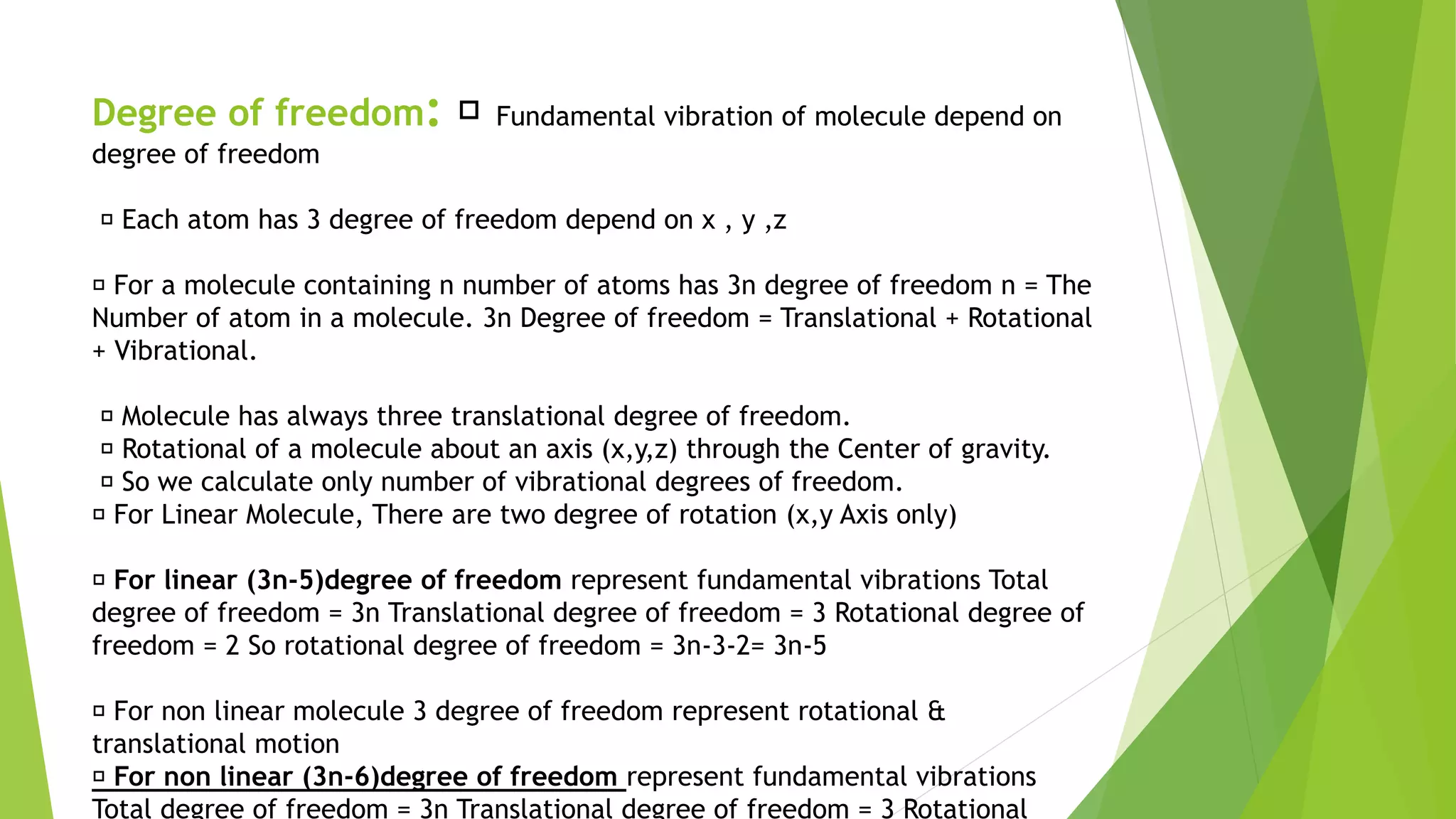 Degree of freedom: Fundamental vibration of molecule depend on
degree of freedom
Each atom has 3 degree of freedom depend on x , y ,z
For a molecule containing n number of atoms has 3n degree of freedom n = The
Number of atom in a molecule. 3n Degree of freedom = Translational + Rotational
+ Vibrational.
Molecule has always three translational degree of freedom.
Rotational of a molecule about an axis (x,y,z) through the Center of gravity.
So we calculate only number of vibrational degrees of freedom.
For Linear Molecule, There are two degree of rotation (x,y Axis only)
For linear (3n-5)degree of freedom represent fundamental vibrations Total
degree of freedom = 3n Translational degree of freedom = 3 Rotational degree of
freedom = 2 So rotational degree of freedom = 3n-3-2= 3n-5
For non linear molecule 3 degree of freedom represent rotational &
translational motion
For non linear (3n-6)degree of freedom represent fundamental vibrations
Total degree of freedom = 3n Translational degree of freedom = 3 Rotational
 