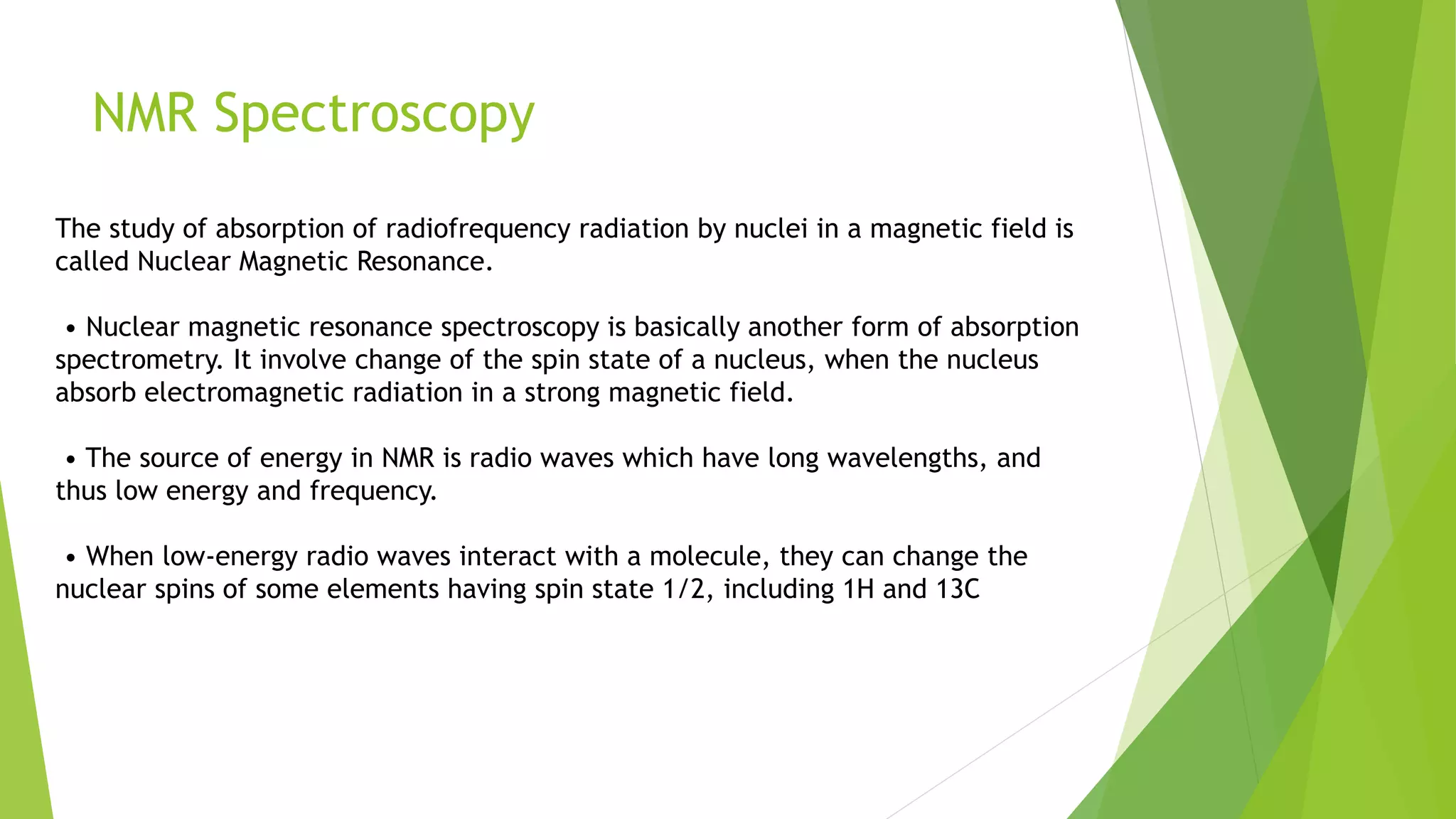 NMR Spectroscopy
The study of absorption of radiofrequency radiation by nuclei in a magnetic field is
called Nuclear Magnetic Resonance.
• Nuclear magnetic resonance spectroscopy is basically another form of absorption
spectrometry. It involve change of the spin state of a nucleus, when the nucleus
absorb electromagnetic radiation in a strong magnetic field.
• The source of energy in NMR is radio waves which have long wavelengths, and
thus low energy and frequency.
• When low-energy radio waves interact with a molecule, they can change the
nuclear spins of some elements having spin state 1/2, including 1H and 13C
 
