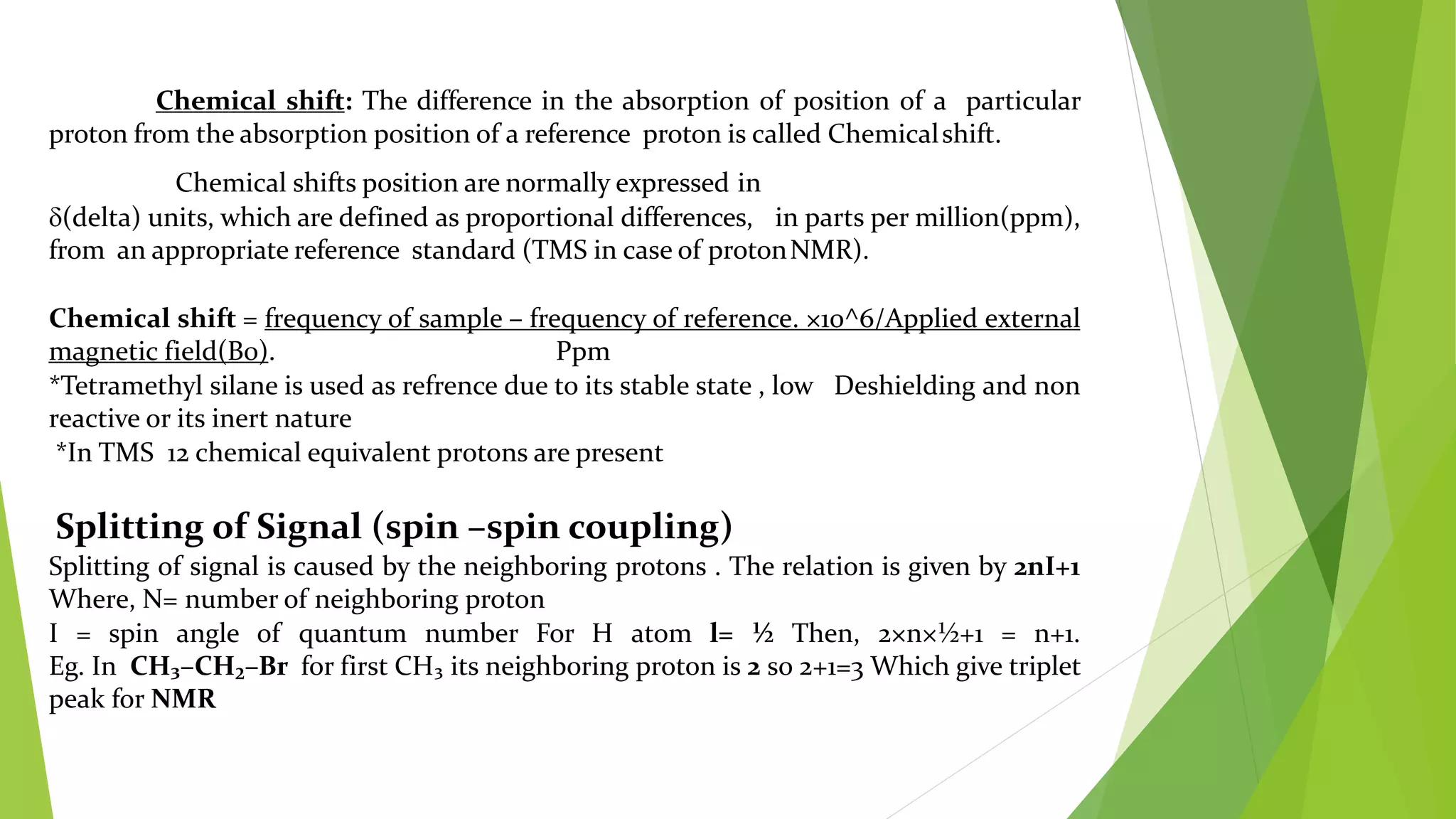 Chemical shift: The difference in the absorption of position of a particular
proton from the absorption position of a reference proton is called Chemicalshift.
Chemical shifts position are normally expressed in
(delta) units, which are defined as proportional differences, in parts per million(ppm),
from an appropriate reference standard (TMS in case of protonNMR).
Chemical shift = frequency of sample – frequency of reference. ×10^6/Applied external
magnetic field(B0). Ppm
*Tetramethyl silane is used as refrence due to its stable state , low Deshielding and non
reactive or its inert nature
*In TMS 12 chemical equivalent protons are present
Splitting of Signal (spin –spin coupling)
Splitting of signal is caused by the neighboring protons . The relation is given by 2nI+1
Where, N= number of neighboring proton
I = spin angle of quantum number For H atom l= ½ Then, 2×n×½+1 = n+1.
Eg. In CH₃–CH₂–Br for first CH₃ its neighboring proton is 2 so 2+1=3 Which give triplet
peak for NMR
 