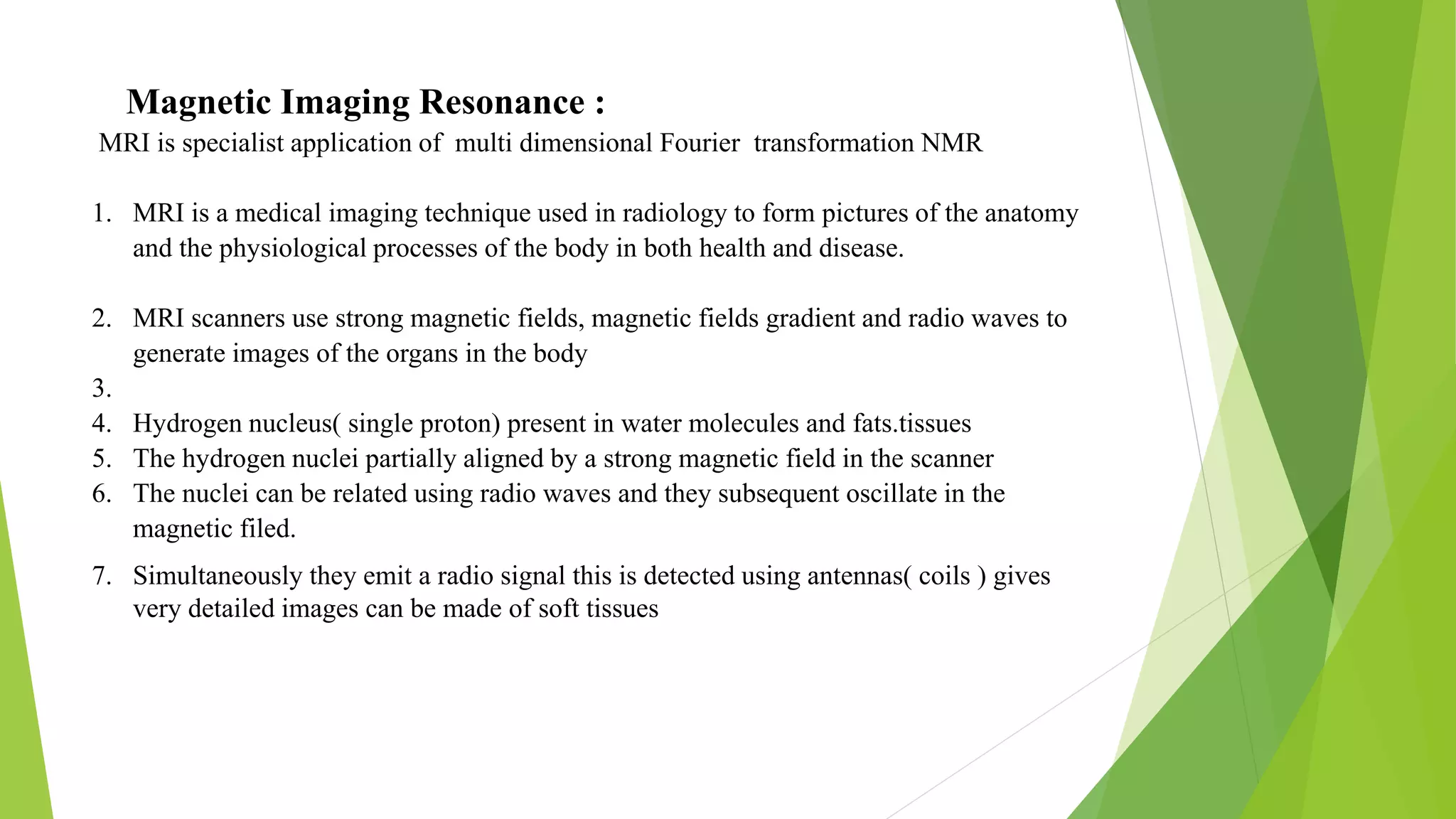 Magnetic Imaging Resonance :
MRI is specialist application of multi dimensional Fourier transformation NMR
1. MRI is a medical imaging technique used in radiology to form pictures of the anatomy
and the physiological processes of the body in both health and disease.
2. MRI scanners use strong magnetic fields, magnetic fields gradient and radio waves to
generate images of the organs in the body
3.
4. Hydrogen nucleus( single proton) present in water molecules and fats.tissues
5. The hydrogen nuclei partially aligned by a strong magnetic field in the scanner
6. The nuclei can be related using radio waves and they subsequent oscillate in the
magnetic filed.
7. Simultaneously they emit a radio signal this is detected using antennas( coils ) gives
very detailed images can be made of soft tissues
 