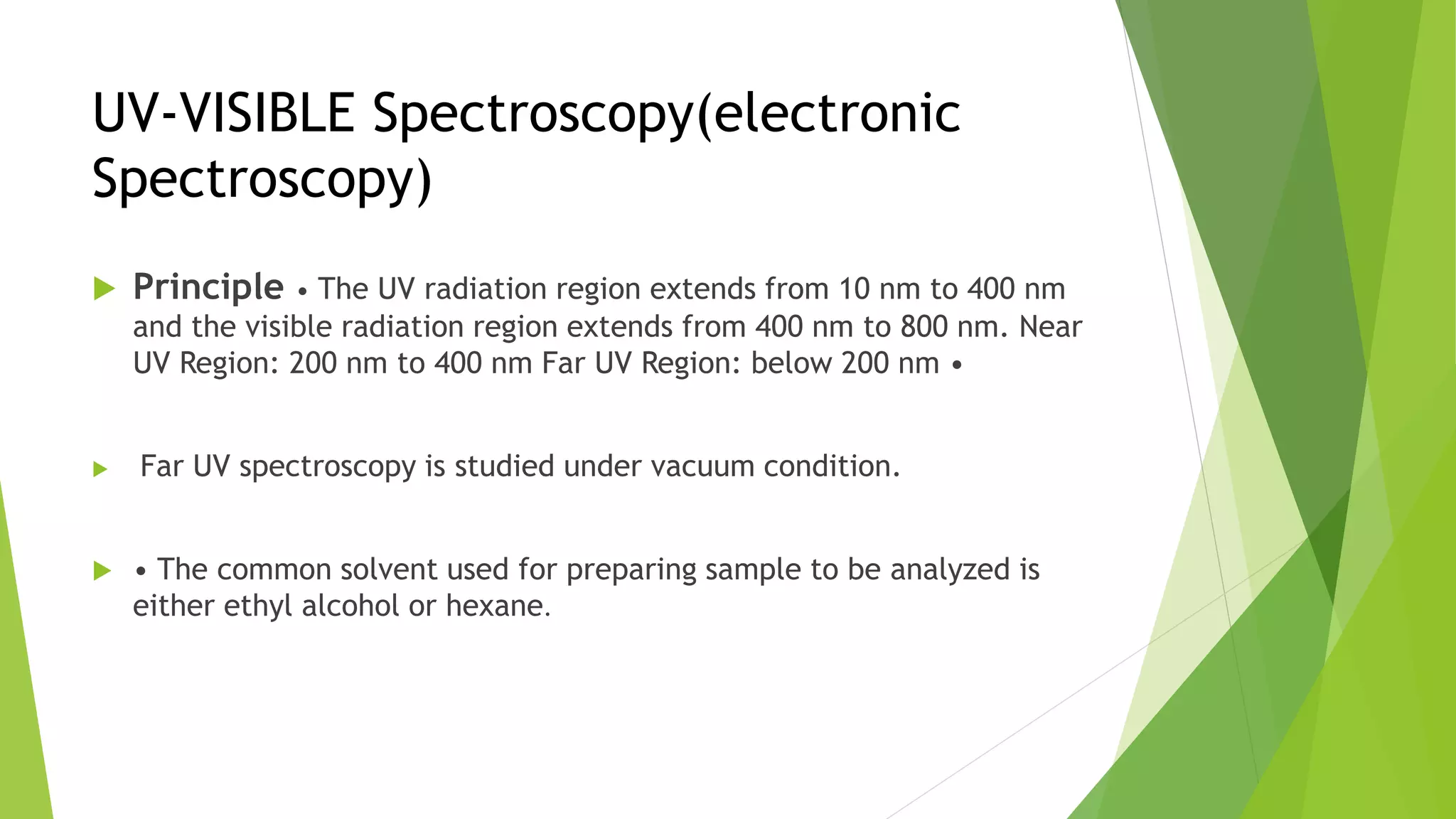 UV-VISIBLE Spectroscopy(electronic
Spectroscopy)
 Principle • The UV radiation region extends from 10 nm to 400 nm
and the visible radiation region extends from 400 nm to 800 nm. Near
UV Region: 200 nm to 400 nm Far UV Region: below 200 nm •
 Far UV spectroscopy is studied under vacuum condition.
 • The common solvent used for preparing sample to be analyzed is
either ethyl alcohol or hexane.
 
