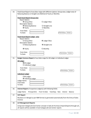 P a g e 12 | 54
14. Fixed Asset Report of any Date range with different options: Group-wise, Ledger-wise of
Reducing Balance or Straight Line Method of Yearly or Monthly
Fixed Asset Report Group-wise
Report Option:
 Group Wise  Ledger Wise
Description Option:
 Reducing Balance  Straight Line
 Yearly  Monthly
From Date:
To Date:
Fixed Asset Report Ledger -wise
Report Option:
 Group Wise  Ledger Wise
Description Option:
 Reducing Balance  Straight Line
 Yearly  Monthly
From Date:
To Date:
15. Budget Variance Report of any Date range for All Ledger or Individual Ledger
All Ledger
All Ledger
 Individual Ledger
From Date:
To Date:
Individual Ledger
All Ledger
 Individual Ledger
Ledger Name:
From Date:
To Date:
16. Interest Report of respective Ledger(s) with following fields:
Ledger Name Principal Amt. From-To-Date Total Days Rate Interest Balance
17. VAT Report
Mushak 11 in Bengali as per NBR format (is generated automatically from the Entry of Sales
Invoice)
18. L/C Management Reports
Using Cost Category & Cost Center concept in Sales & Purchase (Import/Export) through L/C,
all reports will be available in Cost Category & Cost Center reports
 