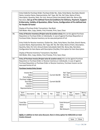 P a g e 14 | 54
Entry Fields for Purchase Order: Purchase Order No., Date, Party Name, Due Date, Branch
Name, Location Name, Representative, Ref. Type, Ref. No. Ref. Date, Name of Item,
Description, Quantity, Rate, Per Unit, Amount (Auto Calculated), Batch No. Bonus Qty,
Narration, Set up of Pre-defined Terms & Conditions for Delivery, Payment, Support
& Warranty, Validity of Quotation, Other Terms, Configuration of Pre-defined text
for Header & Footer
Display of Purchase Order Transactions: Day Book
Edit Mode: Alter, Copy, Delete, Find, Preview, Print, Save, Close
06. Entry of Receive Inventory (Project-wise & Location-wise); this can be against Purchase
Requisition or Purchase Order or individually. In case of against Purchase Requisition or
Purchase Order, Receive Inventory can be executed partial of Full
Entry Fields for Receive Inventory: Challan No., Date, Party Name, Due Date, Branch Name,
Location Name, Representative, Ref. Type, Ref. No. Ref. Date, Name of Item, Description,
Quantity, Rate, Per Unit, Amount (Auto Calculated), Batch No. Bonus Qty, Narration,
Configuration for Item Name with Description (Yes/No), Print option for Item Description
Display of Receive Inventory Transactions: Day Book
Edit Mode: Alter, Copy, Delete, Find, Preview, Print, Save, Close
07. Entry of Purchase Invoice (Project-wise & Location-wise); this can be against Purchase
Requisition or Purchase Order or Receive Inventory or individually. In case of against
Purchase Requisition or Purchase Order or Receive Inventory, Purchase Invoice can be
executed Partial of Full
Purchase Invoice Entry Screen
Invoice No: Ref. Type:
Date: Current Bal:00 Ref. No.:
Party Name: Ref. Date:
Purchase Ledger:
Due Date: Current Bal:00
Branch:
Location:
Representative:
Item
Name
Description Qty Rate Per
Total
Amt
Disc
Net
Total
Batch
Bonus
Qty
Total Qty: Total Amount:
Narration: Less:
Add:
Net Amount:
NOTE: In addition to Item wise discount, there is Entry option for ADD/LESS on total
Invoice Amount
Save Close
 