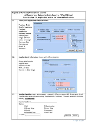 P a g e 16 | 54
Reports of Purchase/Procurement Module
All Reports have Options for Print, Export to PDF or MS-Excel
Zoom Preview (%), Pagination, Search for Text & Refresh Button
01. All Voucher reports of Purchase Module -
Purchase Order
Receive Inventory
Purchase
Requisition
Purchase Invoice
with any date
range, different
option of Foreign
Currency, Base
Currency and
details &
Summary
02. Supplier detail information Report with different option
Group-wise Supplier
Supplier-wise
Individual or All
With Add Date
Reports on Date Range
03. Supplier Payable reports with any date range with different option (All, Group-wise, Detail,
Voucher date-wise and Outstanding, Supplier-wise, Summary, Due date wise with multiple
option): Bills Payables
Report Header:
Option:
All Outstanding
Group Wise Party Wise
Detail Summary
Voucher Date Due Date
To Date:
 