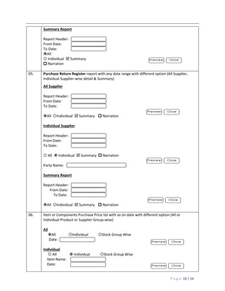 P a g e 18 | 54
Summary Report
Report Header:
From Date:
To Date:
All
 Individual  Summary
 Narration
05. Purchase Return Register report with any date range with different option (All Supplier,
Individual Supplier-wise detail & Summary)
All Supplier
Report Header:
From Date:
To Date:
All Individual  Summary  Narration
Individual Supplier
Report Header:
From Date:
To Date:
 All  Individual  Summary  Narration
Party Name:
Summary Report
Report Header:
From Date:
To Date:
All Individual  Summary  Narration
06. Item or Components Purchase Price list with as on date with different option (All or
Individual Product or Supplier Group-wise)
All
All Individual Stock Group Wise
Date:
Individual
 All  Individual Stock Group Wise
Item Name:
Date:
 
