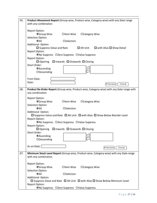 P a g e 27 | 54
05. Product Movement Report (Group-wise, Product-wise, Category-wise) with any Date range
with any combination
Report Option:
Group Wise Item Wise Category Wise
Selection Option:
All Selection
Additional Option:
 Suppress Value and Rate  Alt Unit  with Alias  Show Detail
Report Option:
No Suppress Zero Suppress Value Suppress
Report Option:
 Opening  Inwards  Outwards  Closing
Short Order:
Ascending
Descending
From Date:
Date:
06. Product Re-Order Report (Group-wise, Product-wise, Category-wise) with any Date range with
any combination
Report Option:
Group Wise Item Wise Category Wise
Selection Option:
All Selection
Additional Option:
 Suppress Value and Rate  Alt Unit  with Alias  Show Below Reorder Level
Report Option:
No Suppress Zero Suppress Value Suppress
Report Option:
 Opening  Inwards  Outwards  Closing
Short Order:
Ascending
Descending
As on Date:
07. Minimum Stock Level Report (Group-wise, Product-wise, Category-wise) with any Date range
with any combination
Report Option:
Group Wise Item Wise Category Wise
Selection Option:
All Selection
Additional Option:
 Suppress Value and Rate  Alt Unit  with Alias  Show Bellow Minimum Level
Report Option:
No Suppress Zero Suppress Value Suppress
 