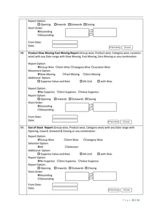 P a g e 28 | 54
Report Option:
 Opening Inwards Outwards Closing
Short Order:
Ascending
Descending
From Date:
Date:
08. Product Slow Moving-Fast Moving Report (Group-wise, Product-wise, Category-wise, Location-
wise) with any Date range with Slow Moving, Fast Moving, Zero Moving or any combination
Report Option:
Group Wise Item Wise Category Wise Location Wise
Movement Option:
Slow Moving Fast Moving Zero Moving
Additional Option:
 Suppress Value and Rate  Alt Unit  with Alias
Report Option:
No Suppress Zero Suppress Value Suppress
Report Option:
 Opening  Inwards  Outwards Closing
Short Order:
Ascending
Descending
From Date:
Date:
09. Out of Stock Report (Group-wise, Product-wise, Category-wise) with any Date range with
Opening, Inward, Outward & Closing or any combination
Report Option:
Group Wise Item Wise Category Wise
Selection Option:
All Selection
Additional Option:
 Suppress Value and Rate  Alt Unit  with Alias
Report Option:
No Suppress Zero Suppress Value Suppress
Report Option:
 Opening  Inwards  Outwards  Closing
Short Order:
Ascending
Descending
From Date:
Date:
 