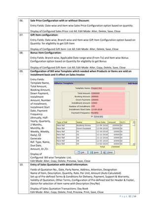 P a g e 32 | 54
06. Sale Price Configuration with or without Discount:
Entry Fields: Date-wise and Item wise Sales Price Configuration option based on quantity
Display of Configured Sales Price: List All; Edit Mode: Alter, Delete, Save, Close
07. Gift Item configuration:
Entry Fields: Date wise, Branch wise and Item wise Gift Item Configuration option based on
Quantity for eligibility to get Gift Item
Display of Configured Gift Item: List All; Edit Mode: Alter, Delete, Save, Close
08. Bonus Item Configuration:
Entry Fields: Branch wise, Applicable Date range wise (From-To) and Item wise Bonus
Configuration option based on Quantity for eligibility to get Bonus
Display of Configured Gift Item: List All; Edit Mode: Alter, Copy, Delete, Save, Close
09. Configuration of Bill wise Template which needed when Products or Items are sold on
installment basis and it effect on Sales Invoice
Entry Fields:
Template Name,
Total Amount,
Booking Amount,
Down Payment,
Installment
Amount, Number
of Installment,
Installment Start
Date, Payment
Frequency
(Annually, Half-
Yearly, Quarterly,
2 Months,
Monthly, Bi-
Weekly, Weekly,
Daily), 
Generate
Ref. Type, Name,
Due Date,
Amount, Dr./Cr.
Display of
Configured Bill wise Template: List;
Edit Mode: Alter, Copy, Delete, Preview, Save, Close
10. Entry of Sales Quotation with detail information:
Fields of Quotation No., Date, Party Name, Address, Attention, Designation
Name of Item, Description, Quantity, Rate, Per Unit, Amount (Auto Calculated)
Set up of Pre-defined Terms & Conditions for Delivery, Payment, Support & Warranty,
Validity of Quotation, Other Terms, Configuration of Pre-defined text for Header & Footer,
Option for selection of Item name with Description (Yes/No)
Display of Sales Quotation Transactions: Day Book
Edit Mode: Alter, Copy, Delete, Find, Preview, Print, Save, Close
 