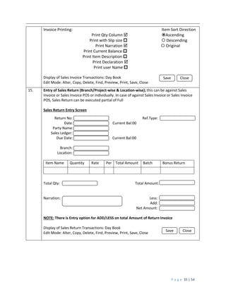 P a g e 35 | 54
Invoice Printing: Item Sort Direction
Print Qty Column  Ascending
Print with Slip size   Descending
Print Narration   Original
Print Current Balance 
Print Item Description 
Print Declaration 
Print user Name 
Display of Sales Invoice Transactions: Day Book
Edit Mode: Alter, Copy, Delete, Find, Preview, Print, Save, Close
15. Entry of Sales Return (Branch/Project-wise & Location-wise); this can be against Sales
Invoice or Sales Invoice POS or individually. In case of against Sales Invoice or Sales Invoice
POS, Sales Return can be executed partial of Full
Sales Return Entry Screen
Return No: Ref.Type:
Date: Current Bal:00
Party Name:
Sales Ledger:
Due Date: Current Bal:00
Branch:
Location:
Item Name Quantity Rate Per Total Amount Batch Bonus Return
Total Qty: Total Amount:
Narration: Less:
Add:
Net Amount:
NOTE: There is Entry option for ADD/LESS on total Amount of Return Invoice
Display of Sales Return Transactions: Day Book
Edit Mode: Alter, Copy, Delete, Find, Preview, Print, Save, Close
Save Close
Save Close
 