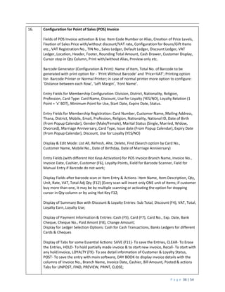 P a g e 36 | 54
16. Configuration for Point of Sales (POS) Invoice
Fields of POS Invoice activation & Use: Item Code Number or Alias, Creation of Price Levels,
Fixation of Sales Price with/without discount/VAT rate, Configuration for Bouns/Gift Items
etc., VAT Registration No., TIN No., Sales Ledger, Default Ledger, Discount Ledger, VAT
Ledger, Location, Header, Footer, Rounding Total Amount, Cash Drawer, Customer Display,
Cursor stop in Qty Column, Print with/without Alias, Preview only etc.
Barcode Generator (Configuration & Print): Name of Item, Total No. of Barcode to be
generated with print option for - ‘Print Without Barcode’ and ‘Price+VAT’; Printing option
for- Barcode Printer or Normal Printer; in case of normal printer more option to configure:
‘Distance between each Row’, ‘Left Margin’, ‘Font Name’.
Entry Fields for Membership Configuration: Division, District, Nationality, Religion,
Profession, Card Type: Card Name, Discount, Use for Loyalty (YES/NO), Loyalty Relation (1
Point = ‘x’ BDT), Minimum Point for Use, Start Date, Expire Date, Status.
Entry Fields for Membership Registration: Card Number, Customer Name, Mailing Address,
Thana, District, Mobile, Email, Profession, Religion, Nationality, National ID, Date of Birth
(From Popup Calendar), Gender (Male/Female), Marital Status (Single, Married, Widow,
Divorced), Marriage Anniversary, Card Type, Issue date (From Popup Calendar), Expiry Date
(From Popup Calendar), Discount, Use for Loyalty (YES/NO)
Display & Edit Mode: List All, Refresh, Alte, Delete, Find (Search option by Card No.,
Customer Name, Mobile No., Date of Birthday, Date of Marriage Anniversary)
Entry Fields (with different Hot Keys Activation) for POS Invoice:Branch Name, Invoice No.,
Invoice Date, Cashier, Customer (F6), Loyalty Points, Field for Barcode Scanner, Field for
Manual Entry if Barcode do not work;
Display Fields after barcode scan or Item Entry & Actions- Item Name, Item Description, Qty,
Unit, Rate, VAT, Total Adj Qty (F12) [Every scan will insert only ONE unit of Items; if customer
buy more than one, it may be by multiple scanning or activating the option for stopping
cursor in Qty column or by using Hot Key F12;
Display of Summary Box with Discount & Loyalty Entries: Sub Total, Discount (F4), VAT, Total,
Loyalty Earn, Loyalty Use;
Display of Payment Information & Entries: Cash (F5), Card (F7), Card No., Exp. Date, Bank
Cheque, Cheque No., Paid Amont (F8), Change Amount;
Display for Ledger Selection Options: Cash for Cash Transactions, Banks Ledgers for different
Cards & Cheques
Display of Tabs for some Essential Actions: SAVE (F11)- To save the Entries, CLEAR- To Erase
the Entries, HOLD- To hold partially made invoice & to start new invoice, Recall- To start with
any hold invoice, LOYALTY (F9)- To see detail information of Customer & Loyalty Status,
POST- To save the entry with main software, DAY BOOK-to display invoice details with the
columns of Invoice No., Branch Name, Invoice Date, Cashier, Bill Amount, Posted & actions
Tabs for UNPOST, FIND, PREVIEW, PRINT, CLOSE;
 